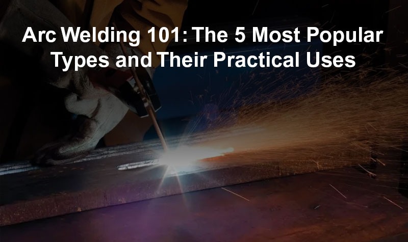 Arc Welding 101: The 5 Most Popular Types and Their Practical Uses