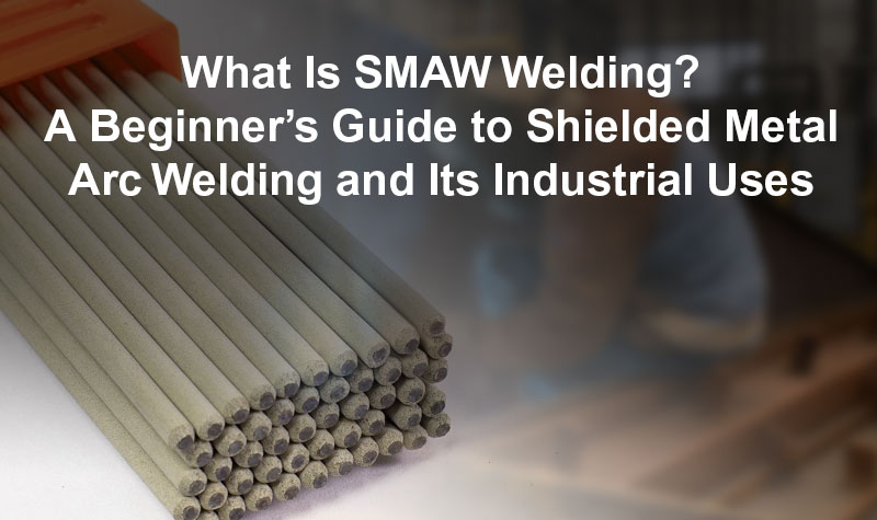 What Is SMAW Welding? A Beginner’s Overview to Shielded Metal Arc Welding and Its Industrial Uses