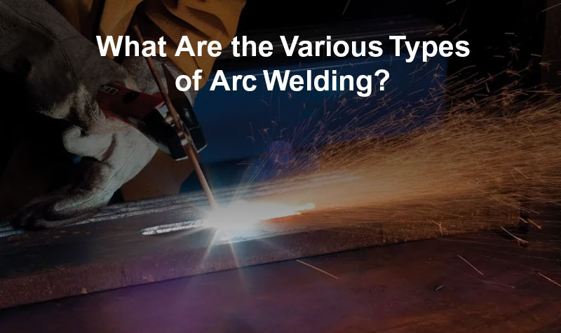 What Are the Various Types of Arc Welding?