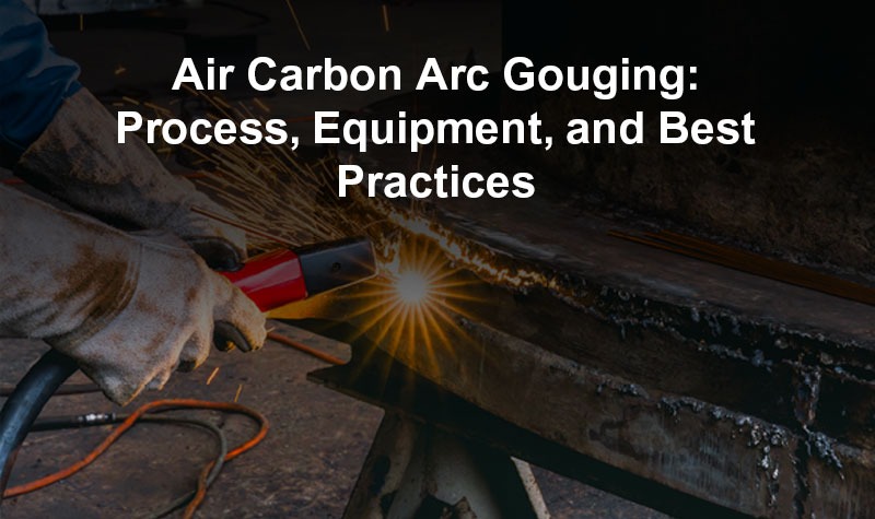 Air Carbon Arc Gouging: Process, Equipment, and Best Practices